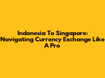 Indonesia To Singapore: Navigating Currency Exchange Like A Pro