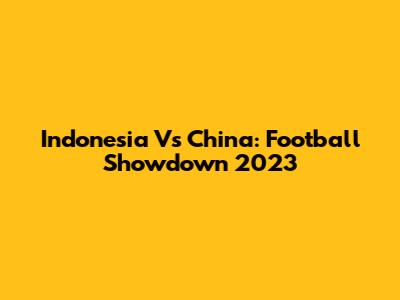 Indonesia Vs China: Football Showdown 2023
