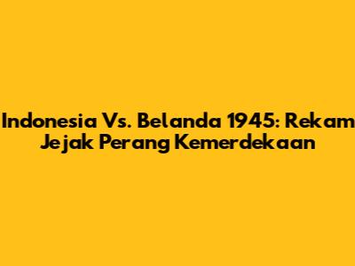 Indonesia Vs. Belanda 1945: Rekam Jejak Perang Kemerdekaan