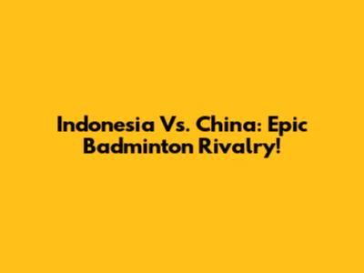Indonesia Vs. China: Epic Badminton Rivalry!