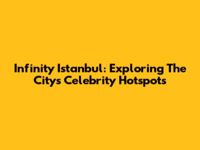 Infinity Istanbul: Exploring The City's Celebrity Hotspots
