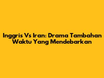 Inggris Vs Iran: Drama Tambahan Waktu Yang Mendebarkan