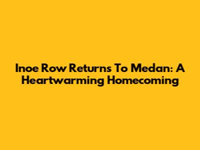 Inoe Row Returns To Medan: A Heartwarming Homecoming