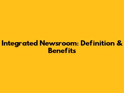 Integrated Newsroom: Definition & Benefits