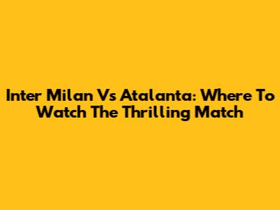 Inter Milan Vs Atalanta: Where To Watch The Thrilling Match