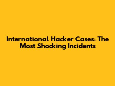 International Hacker Cases: The Most Shocking Incidents