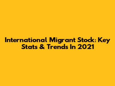 International Migrant Stock: Key Stats & Trends In 2021