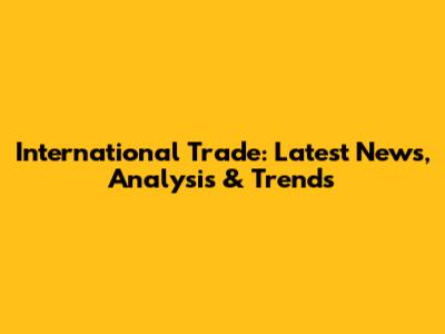 International Trade: Latest News, Analysis & Trends