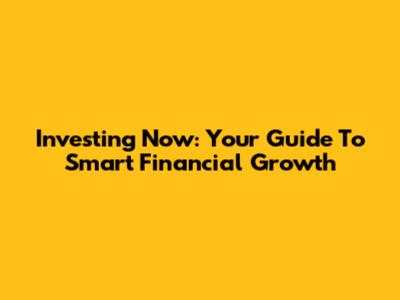 Investing Now: Your Guide To Smart Financial Growth