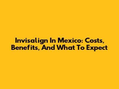 Invisalign In Mexico: Costs, Benefits, And What To Expect