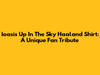 Ioasis Up In The Sky Haaland Shirt: A Unique Fan Tribute