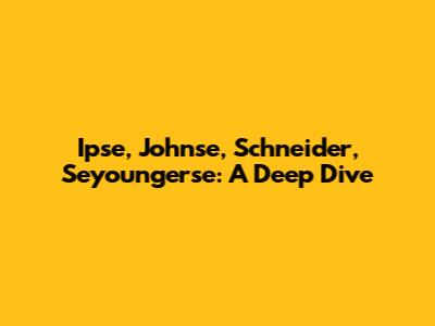 Ipse, Johnse, Schneider, Seyoungerse: A Deep Dive