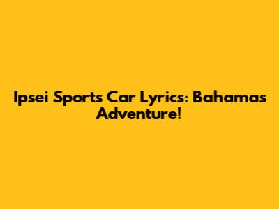 Ipsei Sports Car Lyrics: Bahamas Adventure!