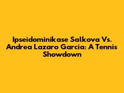 Ipseidominikase Salkova Vs. Andrea Lazaro Garcia: A Tennis Showdown