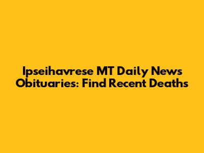 Ipseihavrese MT Daily News Obituaries: Find Recent Deaths