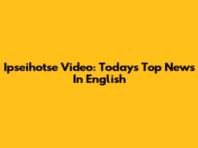 Ipseihotse Video: Today's Top News In English
