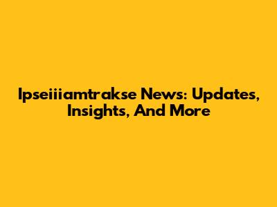 Ipseiiiamtrakse News: Updates, Insights, And More