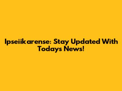Ipseiikarense: Stay Updated With Today's News!