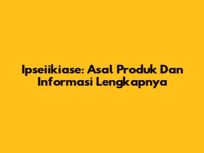 Ipseiikiase: Asal Produk Dan Informasi Lengkapnya
