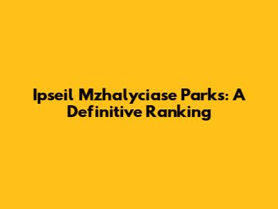 Ipseil Mzhalyciase Parks: A Definitive Ranking