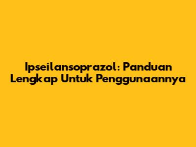 Ipseilansoprazol: Panduan Lengkap Untuk Penggunaannya