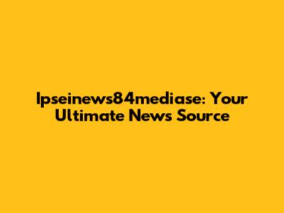 Ipseinews84mediase: Your Ultimate News Source