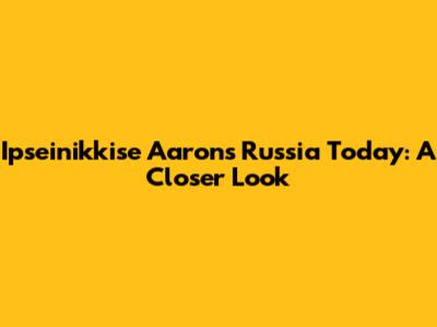 Ipseinikkise Aaron's Russia Today: A Closer Look