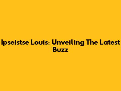 Ipseistse Louis: Unveiling The Latest Buzz
