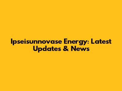 Ipseisunnovase Energy: Latest Updates & News