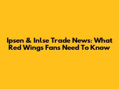 Ipsen & Inlse Trade News: What Red Wings Fans Need To Know