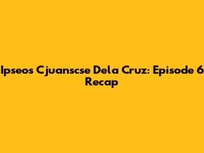 Ipseos Cjuanscse Dela Cruz: Episode 6 Recap