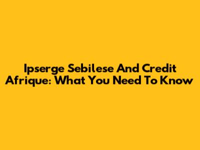 Ipserge Sebilese And Credit Afrique: What You Need To Know