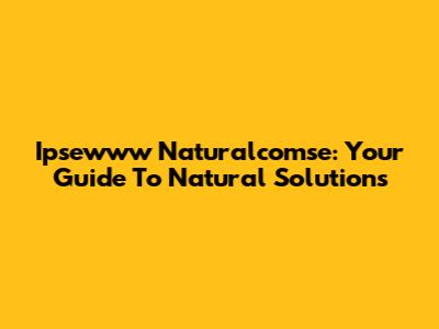 Ipsewww Naturalcomse: Your Guide To Natural Solutions
