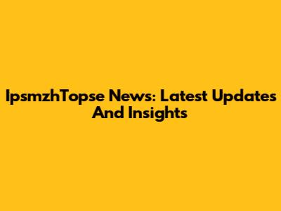 IpsmzhTopse News: Latest Updates And Insights