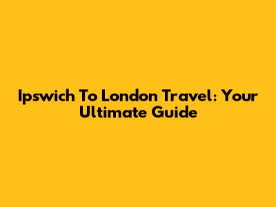 Ipswich To London Travel: Your Ultimate Guide
