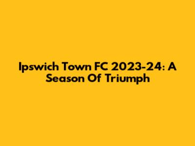Ipswich Town FC 2023-24: A Season Of Triumph