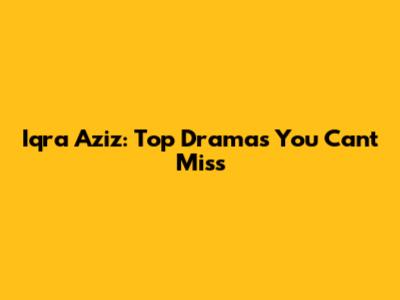 Iqra Aziz: Top Dramas You Can't Miss