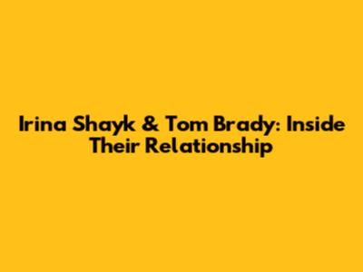 Irina Shayk & Tom Brady: Inside Their Relationship