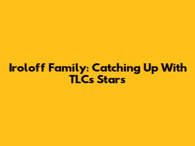 Iroloff Family: Catching Up With TLC's Stars