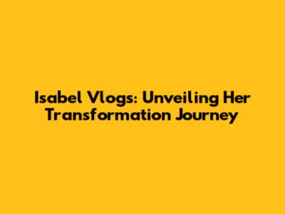 Isabel Vlogs: Unveiling Her Transformation Journey