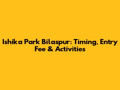 Ishika Park Bilaspur: Timing, Entry Fee & Activities