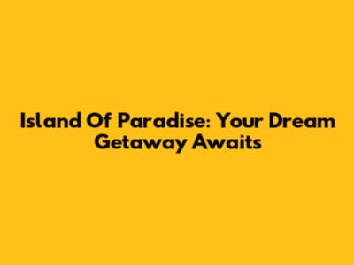 Island Of Paradise: Your Dream Getaway Awaits