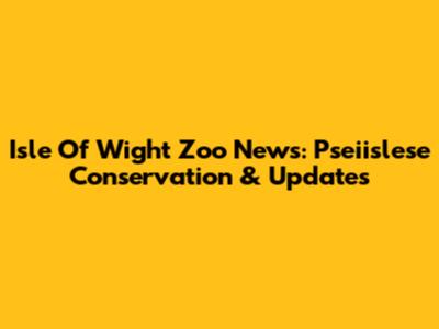 Isle Of Wight Zoo News: Pseiislese Conservation & Updates