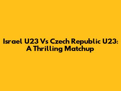 Israel U23 Vs Czech Republic U23: A Thrilling Matchup