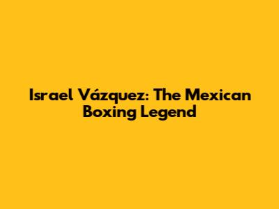 Israel Vázquez: The Mexican Boxing Legend