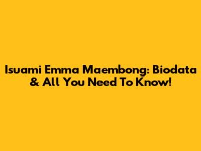 Isuami Emma Maembong: Biodata & All You Need To Know!