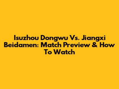Isuzhou Dongwu Vs. Jiangxi Beidamen: Match Preview & How To Watch