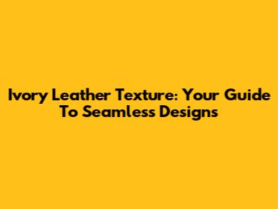 Ivory Leather Texture: Your Guide To Seamless Designs