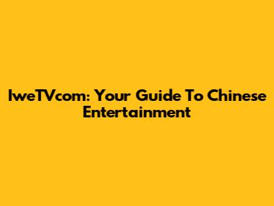 IweTVcom: Your Guide To Chinese Entertainment