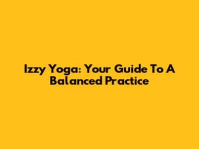 Izzy Yoga: Your Guide To A Balanced Practice